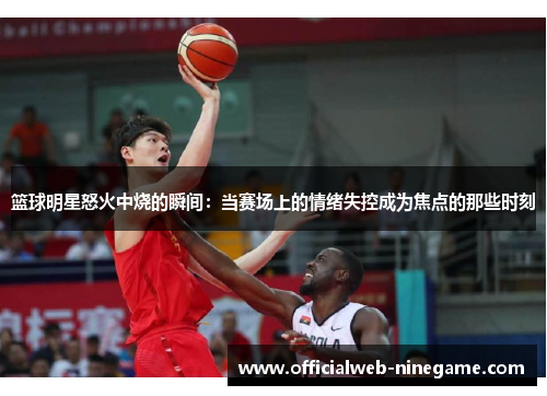 篮球明星怒火中烧的瞬间：当赛场上的情绪失控成为焦点的那些时刻