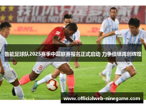 鲁能足球队2025赛季中超联赛报名正式启动 力争佳绩再创辉煌